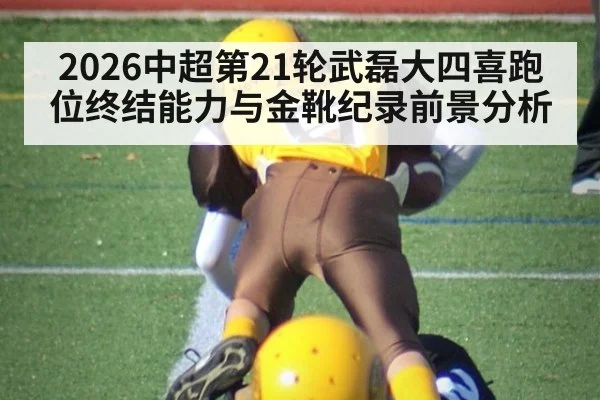 2026中超第21轮武磊大四喜跑位终结能力与金靴纪录前景分析
