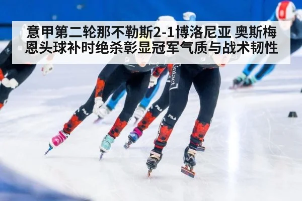 意甲第二轮那不勒斯2-1博洛尼亚 奥斯梅恩头球补时绝杀彰显冠军气质与战术韧性