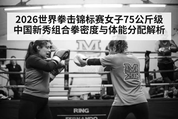 2026世界拳击锦标赛女子75公斤级 中国新秀组合拳密度与体能分配解析
